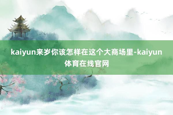 kaiyun来岁你该怎样在这个大商场里-kaiyun体育在线官网