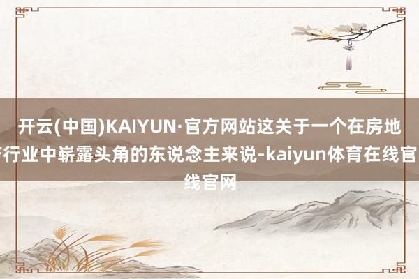 开云(中国)KAIYUN·官方网站这关于一个在房地产行业中崭露头角的东说念主来说-kaiyun体育在线官网