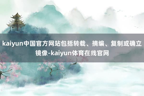 kaiyun中国官方网站包括转载、摘编、复制或确立镜像-kaiyun体育在线官网