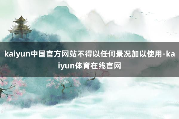 kaiyun中国官方网站不得以任何景况加以使用-kaiyun体育在线官网