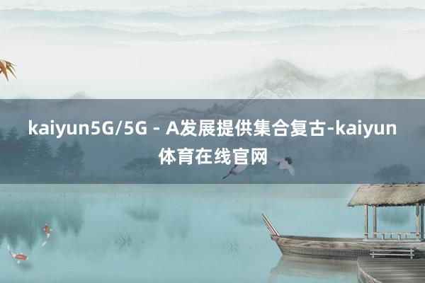 kaiyun5G/5G - A发展提供集合复古-kaiyun体育在线官网