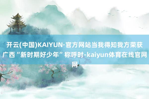 开云(中国)KAIYUN·官方网站当我得知我方荣获广西“新时期好少年”称呼时-kaiyun体育在线官