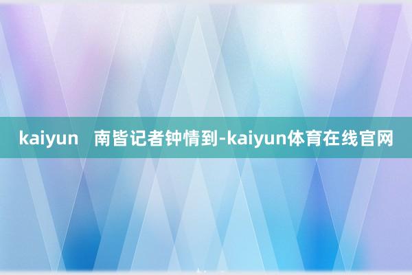 kaiyun   南皆记者钟情到-kaiyun体育在线官网