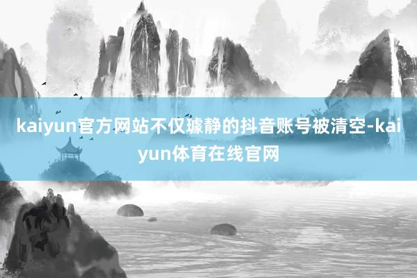 kaiyun官方网站不仅璩静的抖音账号被清空-kaiyun体育在线官网