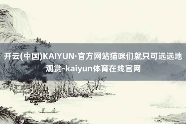 开云(中国)KAIYUN·官方网站猫咪们就只可远远地观赏-kaiyun体育在线官网