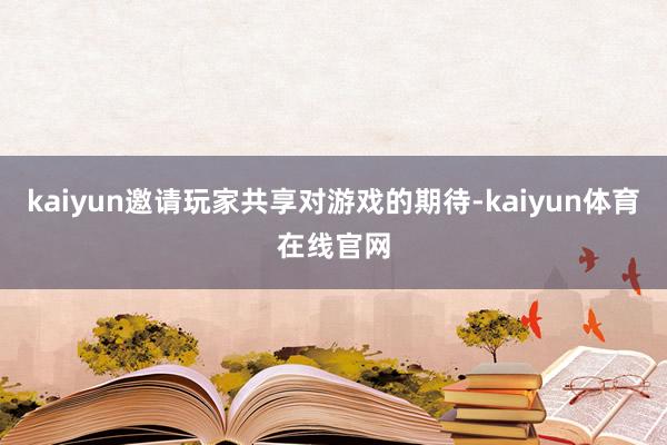 kaiyun邀请玩家共享对游戏的期待-kaiyun体育在线官网