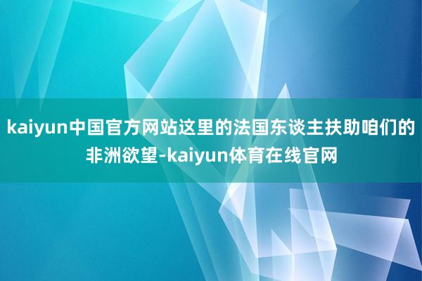 kaiyun中国官方网站这里的法国东谈主扶助咱们的非洲欲望-kaiyun体育在线官网