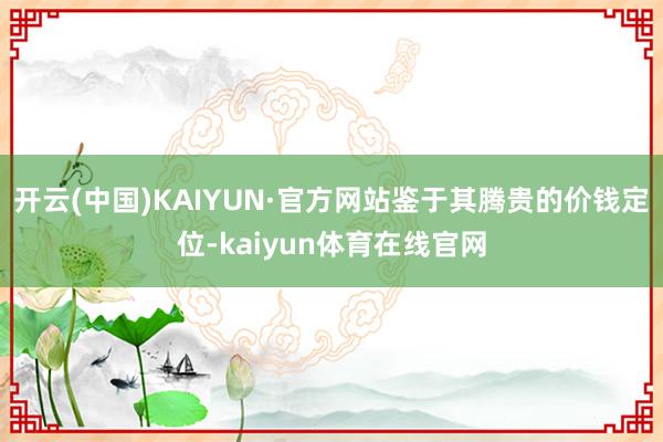 开云(中国)KAIYUN·官方网站鉴于其腾贵的价钱定位-kaiyun体育在线官网