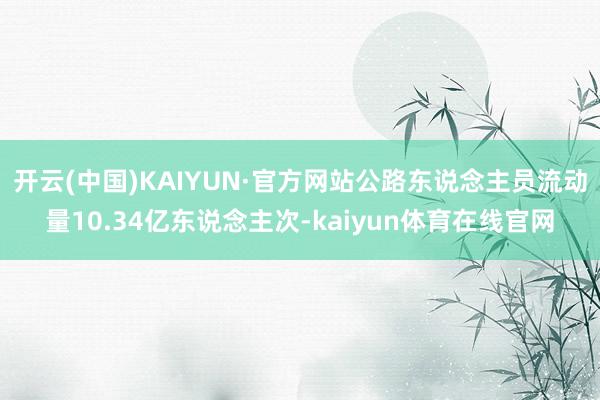 开云(中国)KAIYUN·官方网站公路东说念主员流动量10.34亿东说念主次-kaiyun体育在线官