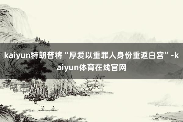 kaiyun特朗普将“厚爱以重罪人身份重返白宫”-kaiyun体育在线官网