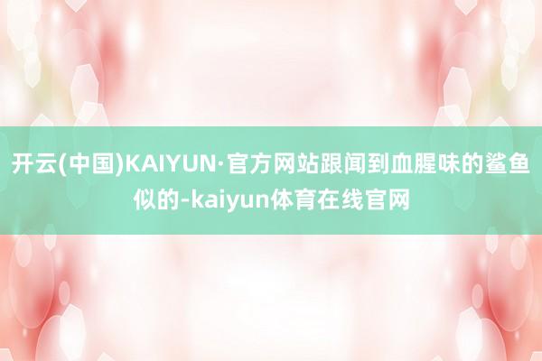 开云(中国)KAIYUN·官方网站跟闻到血腥味的鲨鱼似的-kaiyun体育在线官网