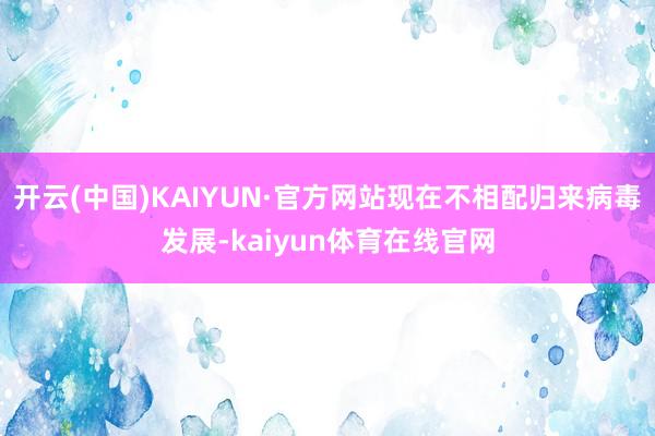 开云(中国)KAIYUN·官方网站现在不相配归来病毒发展-kaiyun体育在线官网