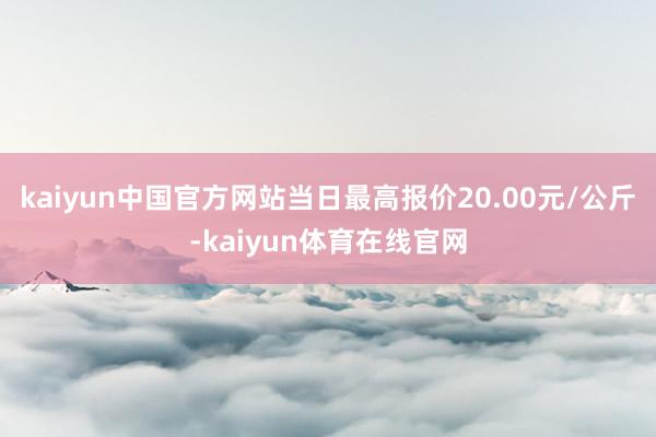 kaiyun中国官方网站当日最高报价20.00元/公斤-kaiyun体育在线官网