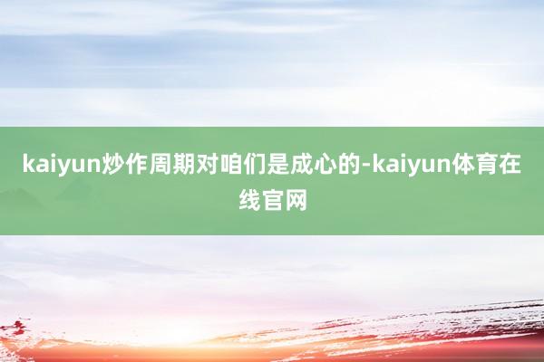 kaiyun炒作周期对咱们是成心的-kaiyun体育在线官网