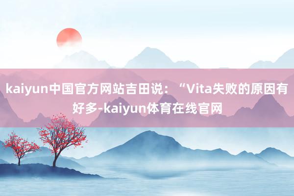 kaiyun中国官方网站吉田说：“Vita失败的原因有好多-kaiyun体育在线官网