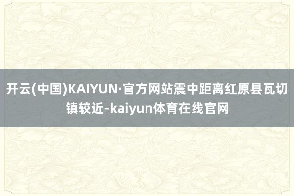 开云(中国)KAIYUN·官方网站震中距离红原县瓦切镇较近-kaiyun体育在线官网