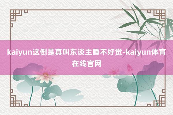 kaiyun这倒是真叫东谈主睡不好觉-kaiyun体育在线官网