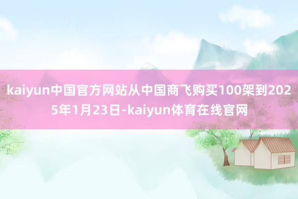 kaiyun中国官方网站从中国商飞购买100架到2025年1月23日-kaiyun体育在线官网