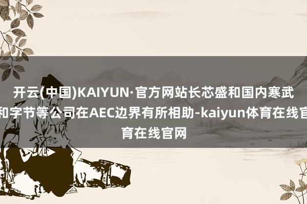 开云(中国)KAIYUN·官方网站长芯盛和国内寒武纪和字节等公司在AEC边界有所相助-kaiyun体育在线官网