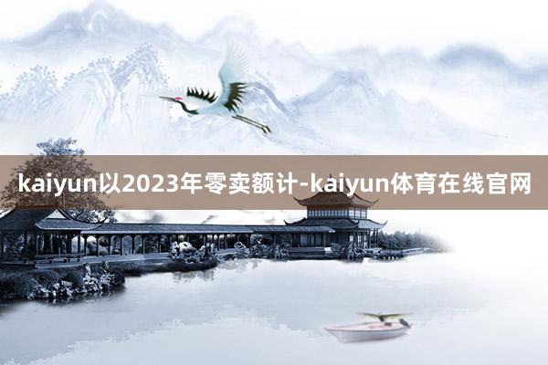kaiyun以2023年零卖额计-kaiyun体育在线官网