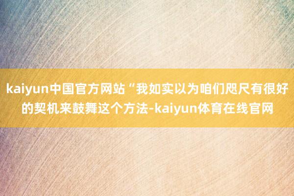 kaiyun中国官方网站“我如实以为咱们咫尺有很好的契机来鼓舞这个方法-kaiyun体育在线官网