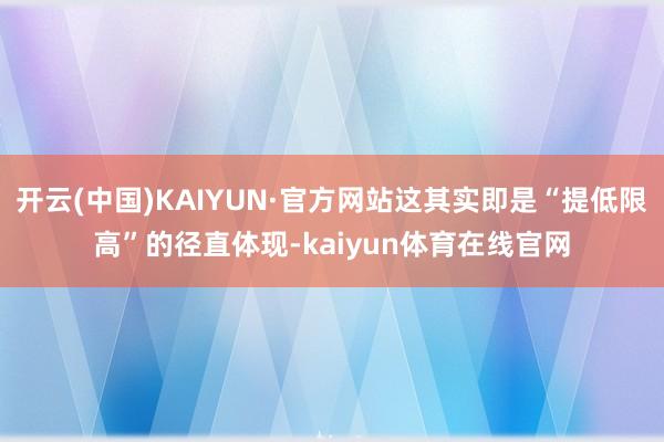 开云(中国)KAIYUN·官方网站这其实即是“提低限高”的径直体现-kaiyun体育在线官网