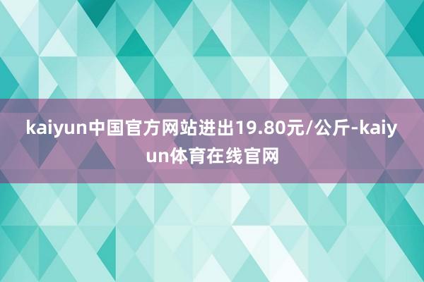 kaiyun中国官方网站进出19.80元/公斤-kaiyun体育在线官网