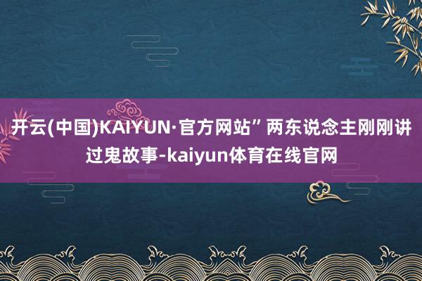 开云(中国)KAIYUN·官方网站”两东说念主刚刚讲过鬼故事-kaiyun体育在线官网