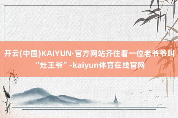 开云(中国)KAIYUN·官方网站齐住着一位老爷爷叫“灶王爷”-kaiyun体育在线官网
