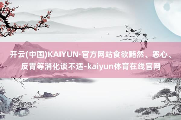 开云(中国)KAIYUN·官方网站食欲黯然、恶心、反胃等消化谈不适-kaiyun体育在线官网