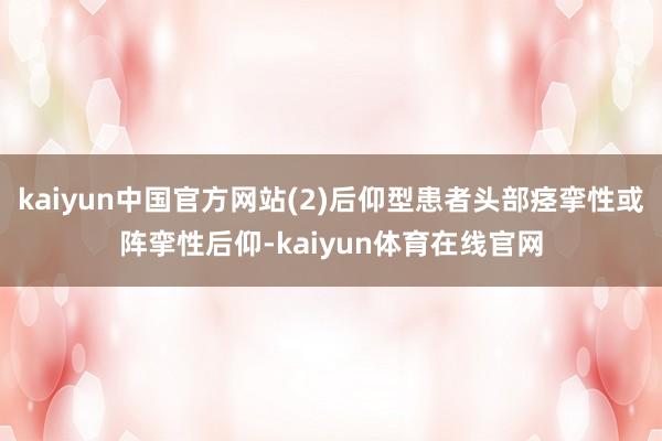 kaiyun中国官方网站(2)后仰型患者头部痉挛性或阵挛性后仰-kaiyun体育在线官网