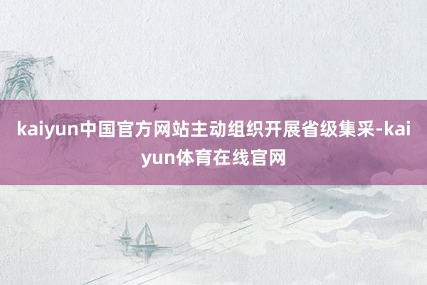 kaiyun中国官方网站主动组织开展省级集采-kaiyun体育在线官网