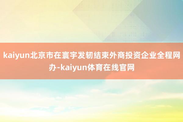 kaiyun北京市在寰宇发轫结束外商投资企业全程网办-kaiyun体育在线官网