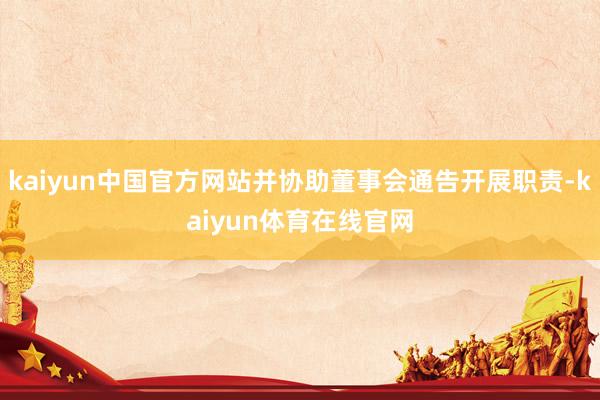 kaiyun中国官方网站并协助董事会通告开展职责-kaiyun体育在线官网
