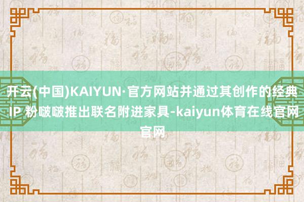 开云(中国)KAIYUN·官方网站并通过其创作的经典 IP 粉啵啵推出联名附进家具-kaiyun体育在线官网