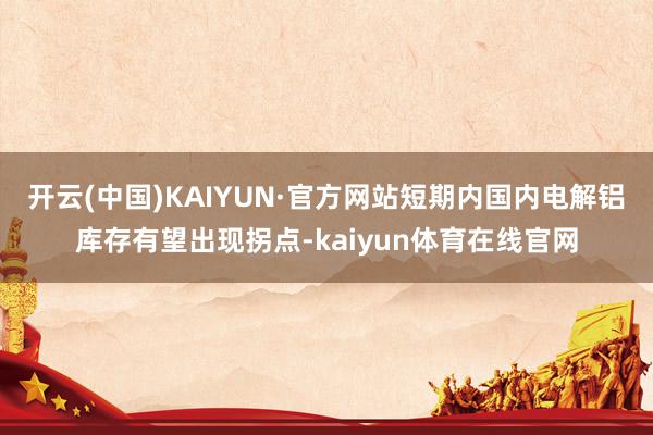 开云(中国)KAIYUN·官方网站短期内国内电解铝库存有望出现拐点-kaiyun体育在线官网