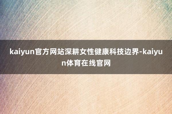 kaiyun官方网站深耕女性健康科技边界-kaiyun体育在线官网
