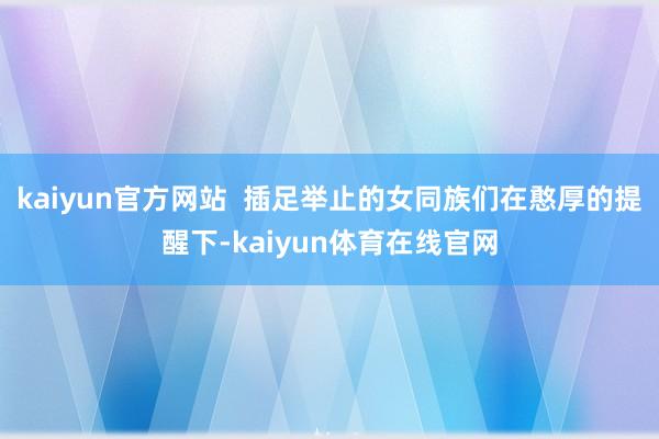 kaiyun官方网站  插足举止的女同族们在憨厚的提醒下-kaiyun体育在线官网