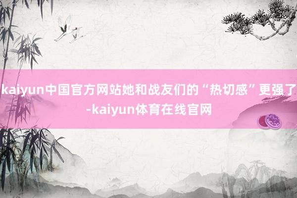 kaiyun中国官方网站她和战友们的“热切感”更强了-kaiyun体育在线官网
