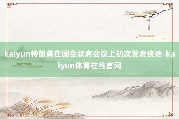 kaiyun特朗普在国会联席会议上初次发表谈话-kaiyun体育在线官网