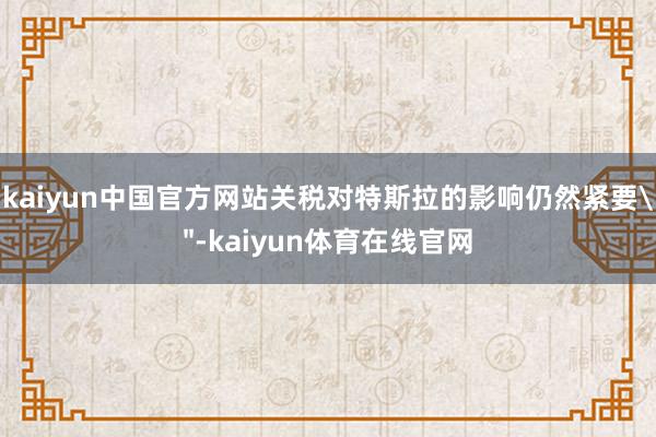 kaiyun中国官方网站关税对特斯拉的影响仍然紧要＂-kaiyun体育在线官网
