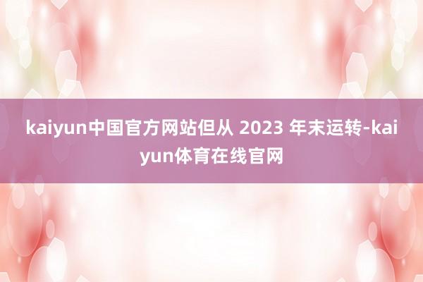 kaiyun中国官方网站但从 2023 年末运转-kaiyun体育在线官网