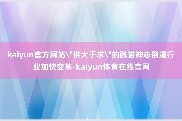 kaiyun官方网站＂供大于求＂的践诺神志倒逼行业加快变革-kaiyun体育在线官网