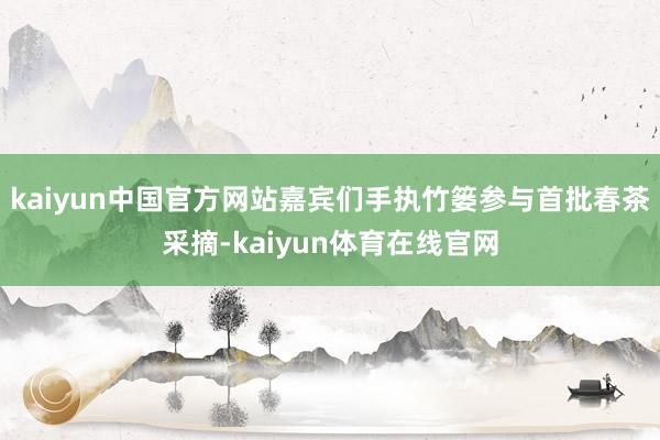 kaiyun中国官方网站嘉宾们手执竹篓参与首批春茶采摘-kaiyun体育在线官网