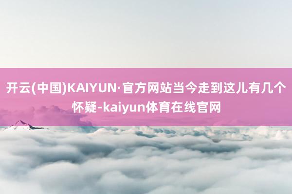 开云(中国)KAIYUN·官方网站当今走到这儿有几个怀疑-kaiyun体育在线官网