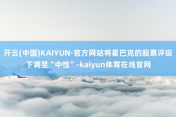 开云(中国)KAIYUN·官方网站将星巴克的股票评级下调至“中性”-kaiyun体育在线官网