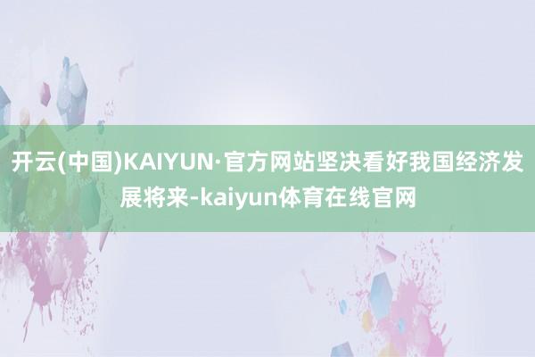 开云(中国)KAIYUN·官方网站坚决看好我国经济发展将来-kaiyun体育在线官网