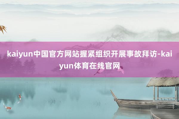 kaiyun中国官方网站握紧组织开展事故拜访-kaiyun体育在线官网