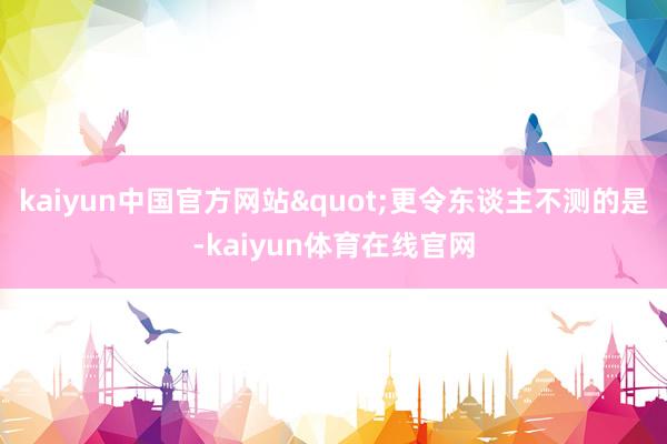 kaiyun中国官方网站"更令东谈主不测的是-kaiyun体育在线官网