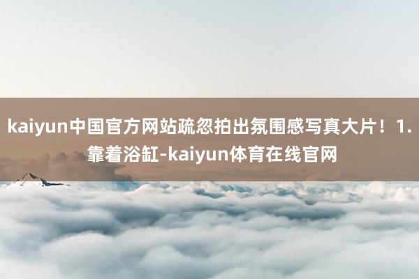 kaiyun中国官方网站疏忽拍出氛围感写真大片！1. 靠着浴缸-kaiyun体育在线官网